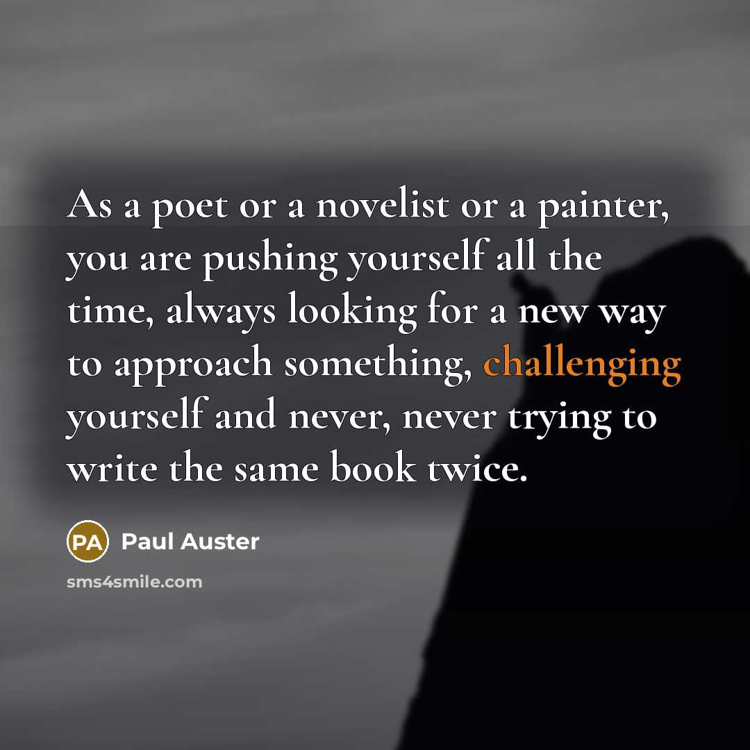 “As a poet or a novelist or a painter, you are pushing yourself all the time, always looking for a new way to approach something, challenging yourself and never, never trying to write the same book twice.” quote by Paul Auster
