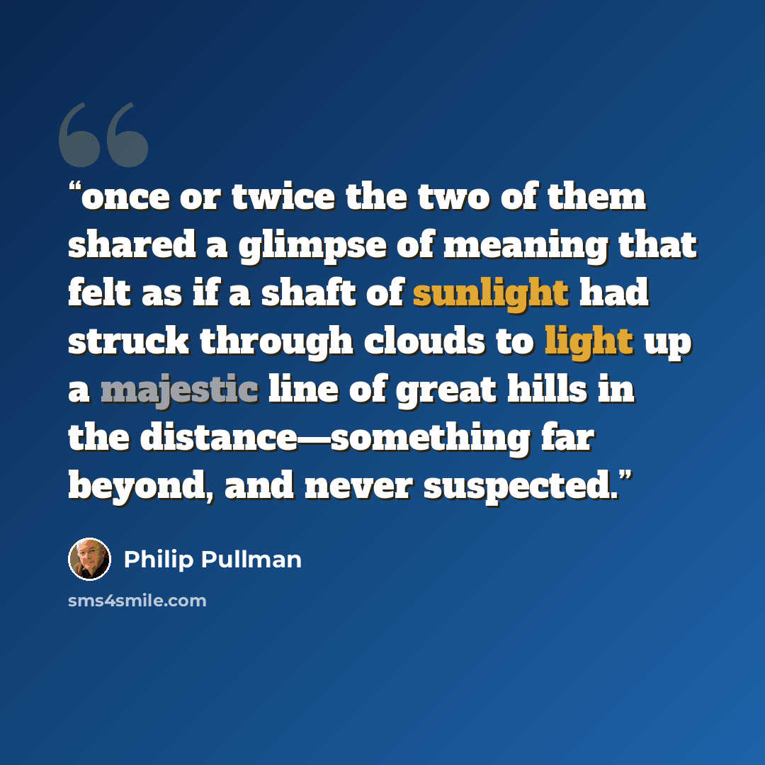 “once or twice the two of them shared a glimpse of meaning that felt as if a shaft of sunlight had struck through clouds to light up a majestic line of great hills in the distance—something far beyond, and never suspected.” quote by Philip Pullman