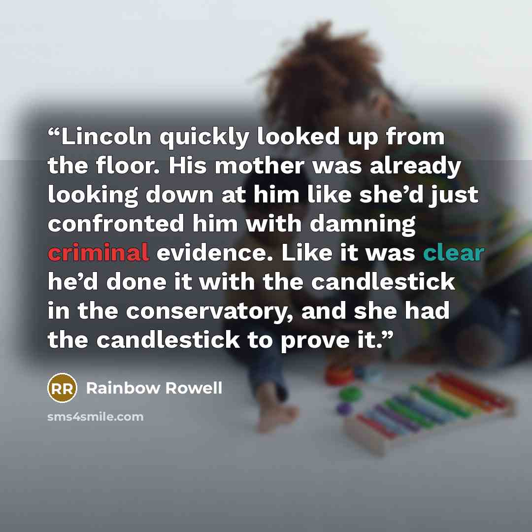“Lincoln quickly looked up from the floor. His mother was already looking down at him like she’d just confronted him with damning criminal evidence. Like it was clear he’d done it with the candlestick in the conservatory, and she had the candlestick to prove it.” quote by rainbow rowell
