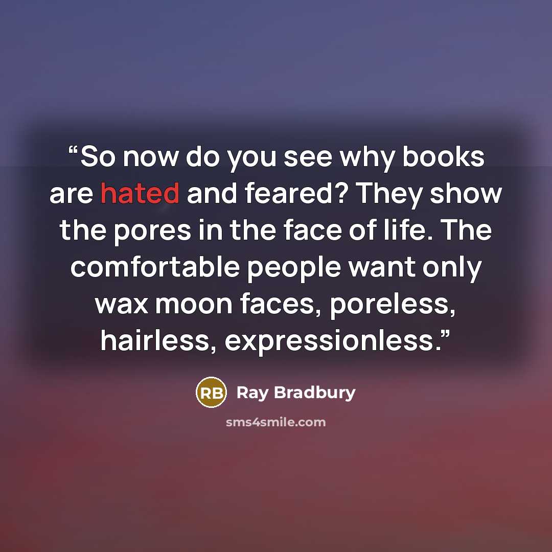 “So now do you see why books are hated and feared? They show the pores in the face of life. The comfortable people want only wax moon faces, poreless, hairless, expressionless.” quote by Ray Bradbury