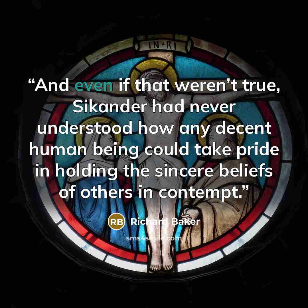 “And even if that weren’t true, Sikander had never understood how any decent human being could take pride in holding the sincere beliefs of others in contempt.” quote by Richard Baker