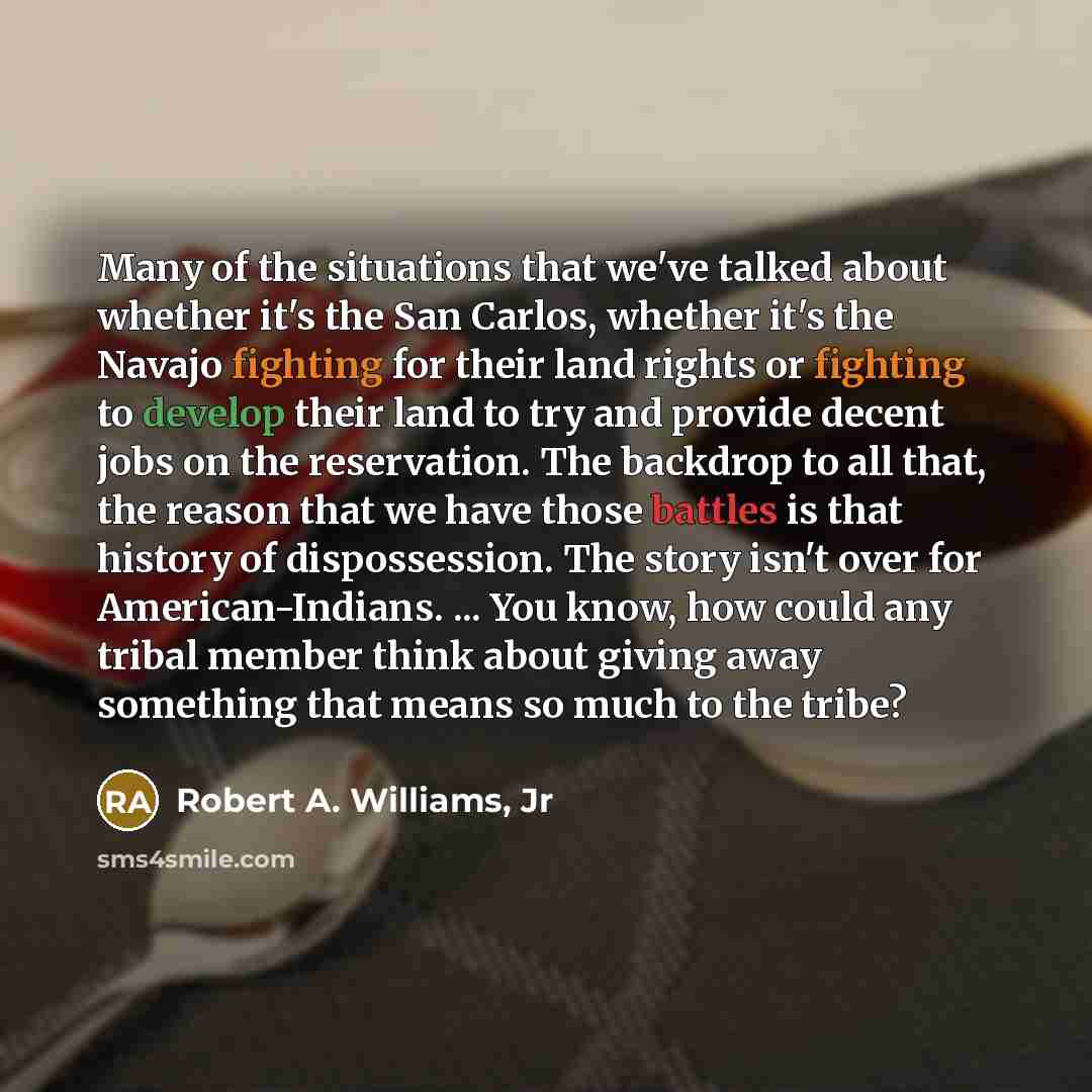 “Many of the situations that we've talked about whether it's the San Carlos, whether it's the Navajo fighting for their land rights or fighting to develop their land to try and provide decent jobs on the reservation. The backdrop to all that, the reason that we have those battles is that history of…” quote by Robert A. Williams, Jr