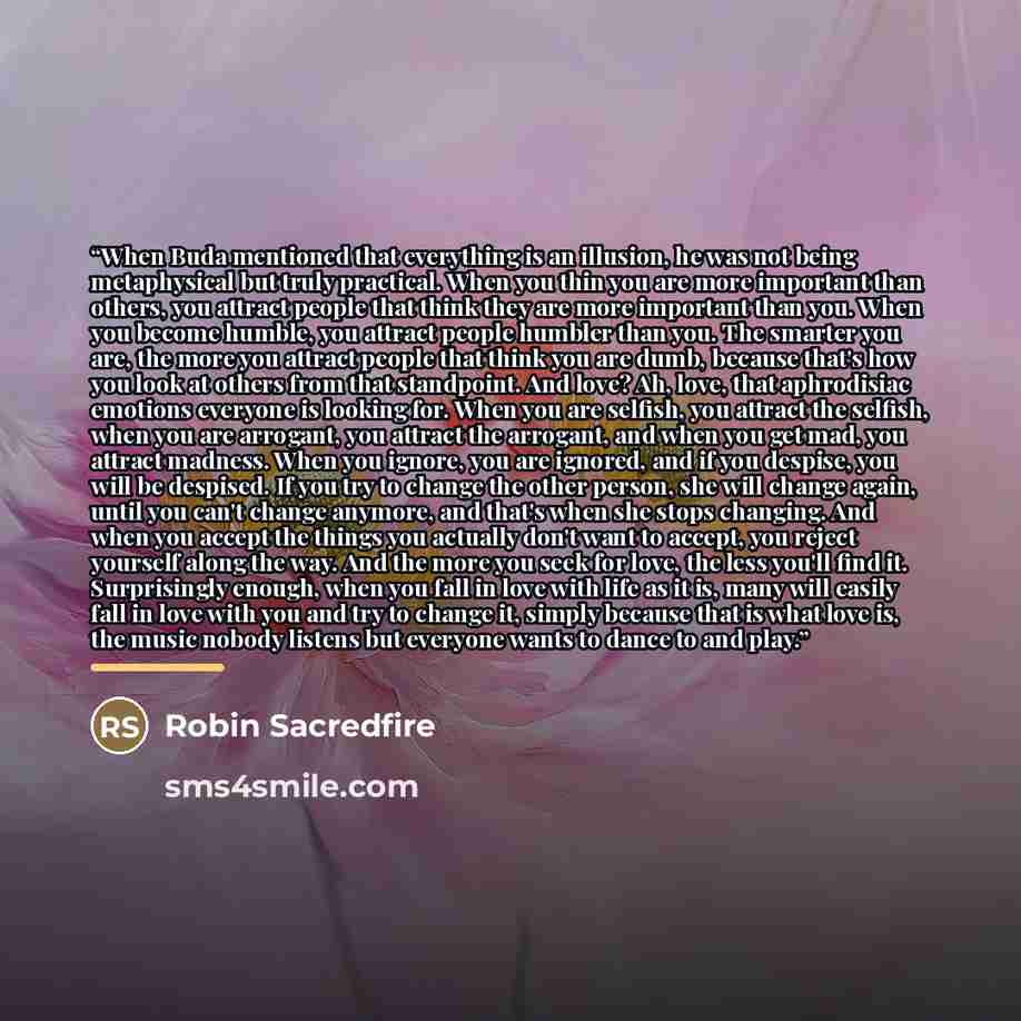 “When Buda mentioned that everything is an illusion, he was not being metaphysical but truly practical. When you thin you are more important than others, you attract people that think they are more important than you. When you become humble, you attract people humbler than you. The smarter you are…” quote by Robin Sacredfire