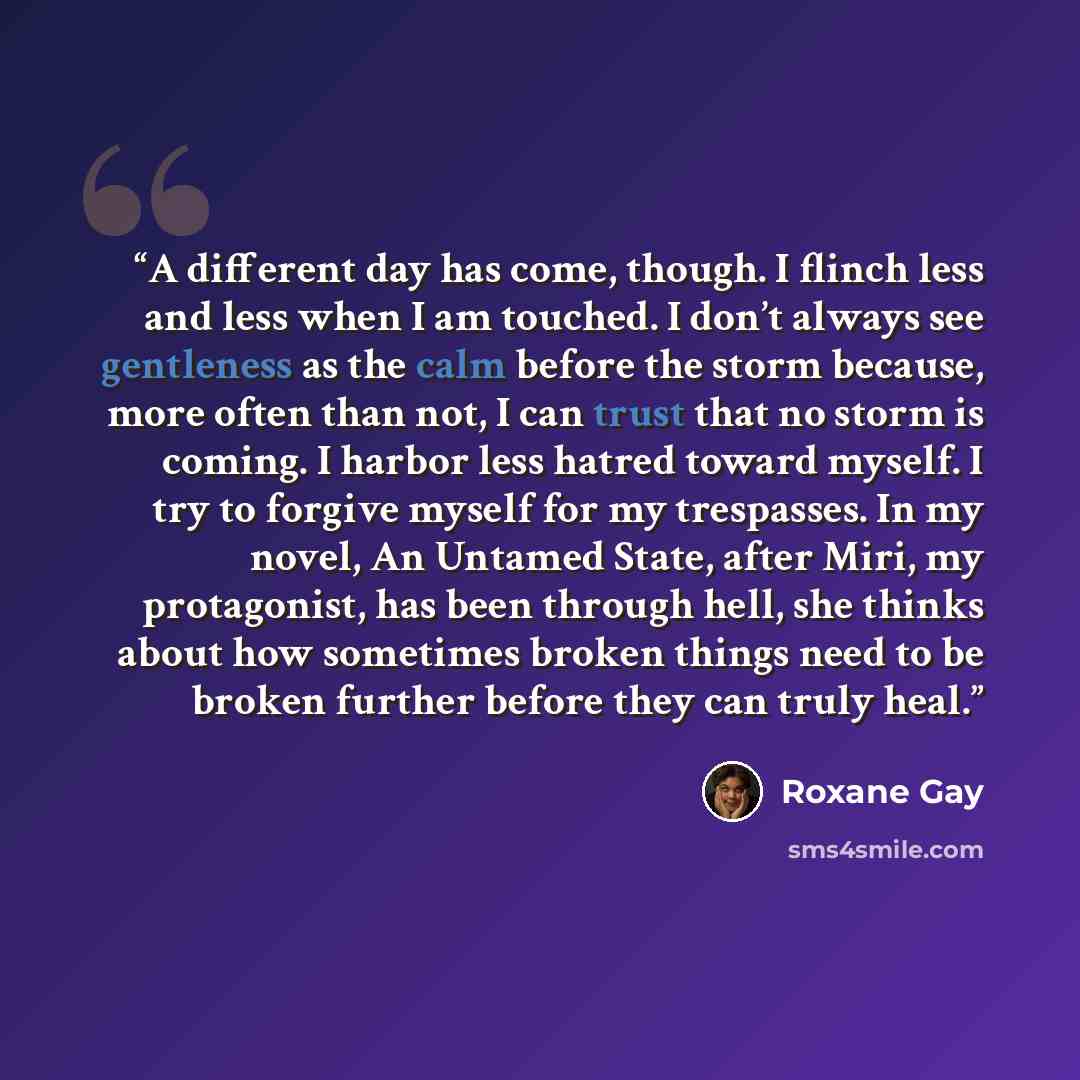 “A different day has come, though. I flinch less and less when I am touched. I don’t always see gentleness as the calm before the storm because, more often than not, I can trust that no storm is coming. I harbor less hatred toward myself. I try to forgive myself for my trespasses. In my novel, An…” quote by Roxane Gay