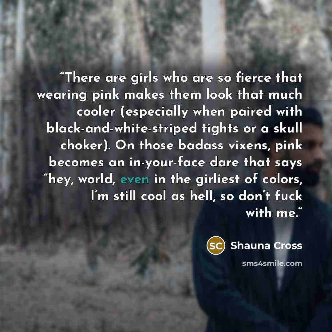 “There are girls who are so fierce that wearing pink makes them look that much cooler (especially when paired with black-and-white-striped tights or a skull choker). On those badass vixens, pink becomes an in-your-face dare that says “hey, world, even in the girliest of colors, I’m still cool as…” quote by Shauna Cross