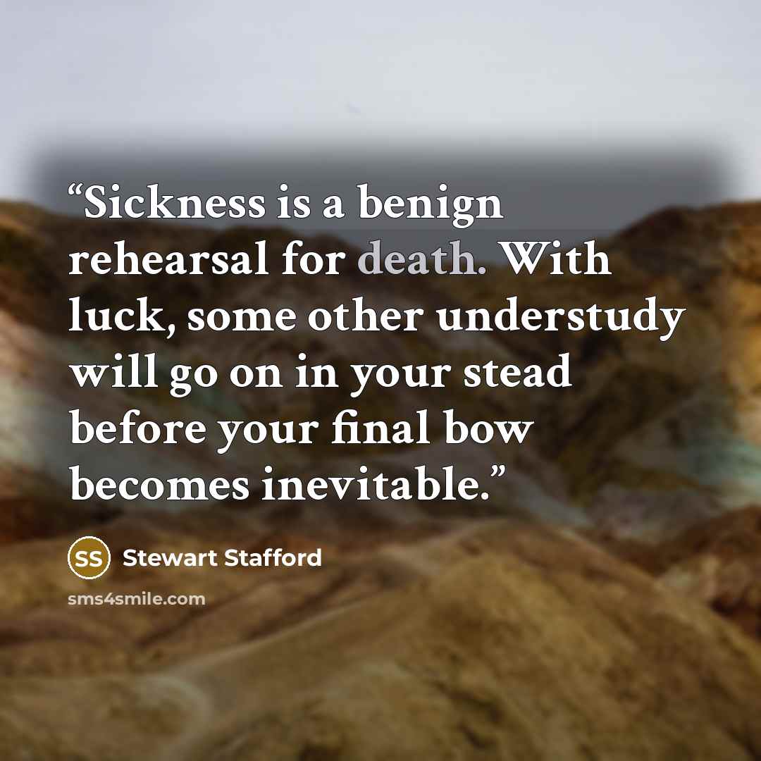 “Sickness is a benign rehearsal for death. With luck, some other understudy will go on in your stead before your final bow becomes inevitable.” quote by Stewart Stafford