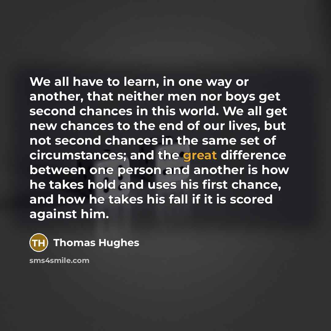“We all have to learn, in one way or another, that neither men nor boys get second chances in this world. We all get new chances to the end of our lives, but not second chances in the same set of circumstances; and the great difference between one person and another is how he takes hold and uses…” quote by Thomas Hughes