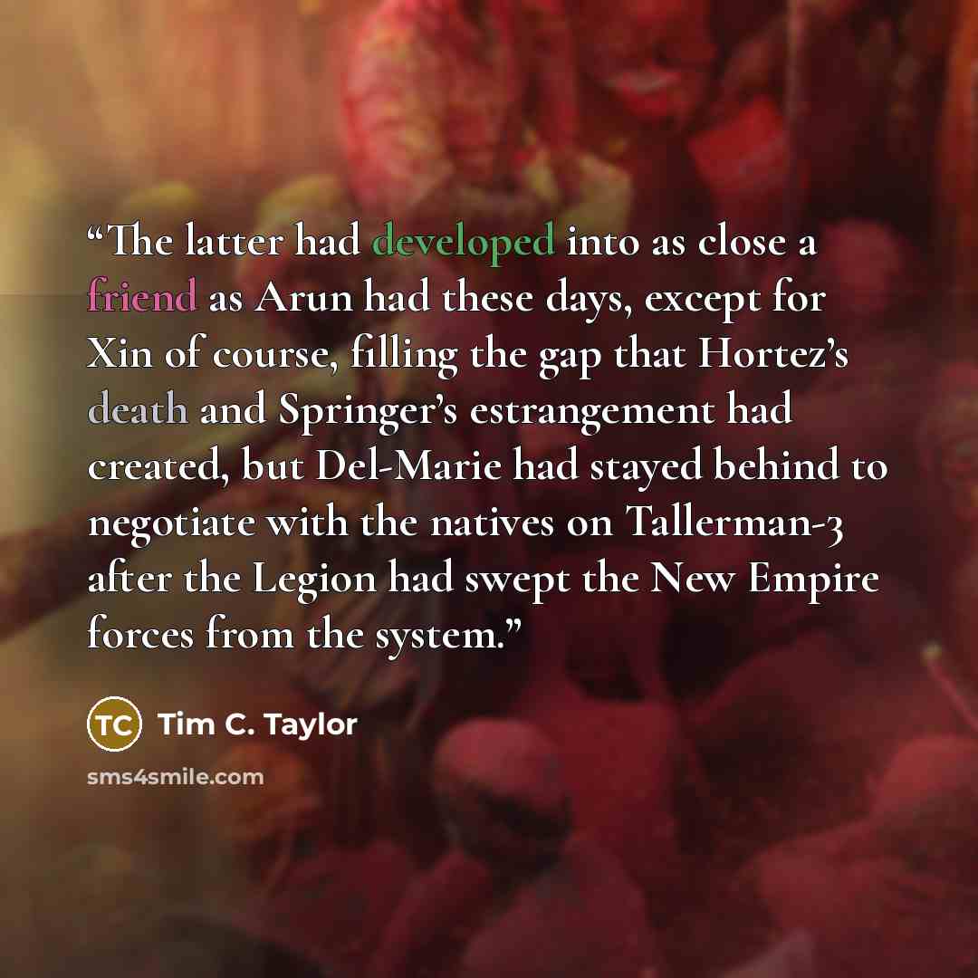 “The latter had developed into as close a friend as Arun had these days, except for Xin of course, filling the gap that Hortez’s death and Springer’s estrangement had created, but Del-Marie had stayed behind to negotiate with the natives on Tallerman-3 after the Legion had swept the New Empire…” quote by Tim C. Taylor