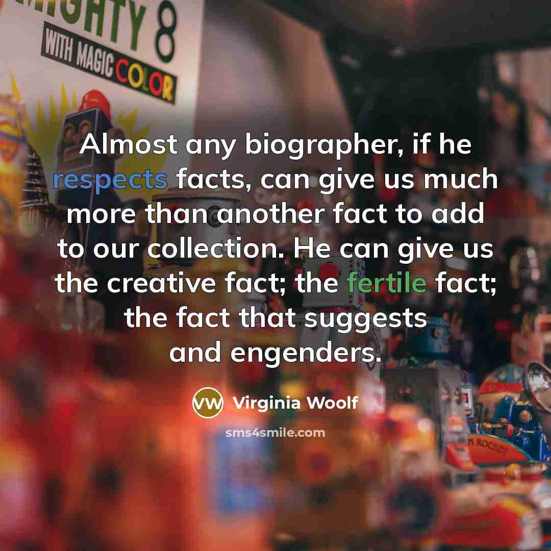 “Almost any biographer, if he respects facts, can give us much more than another fact to add to our collection. He can give us the creative fact; the fertile fact; the fact that suggests and engenders.” quote by Virginia Woolf