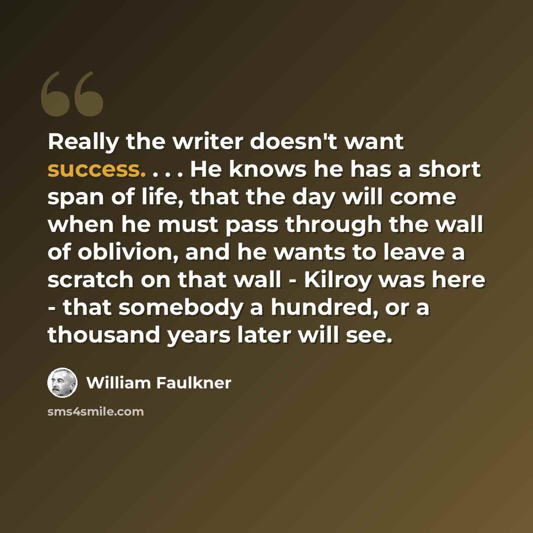 “Really the writer doesn't want success. . . . He knows he has a short span of life, that the day will come when he must pass through the wall of oblivion, and he wants to leave a scratch on that wall - Kilroy was here - that somebody a hundred, or a thousand years later will see.” quote by William Faulkner