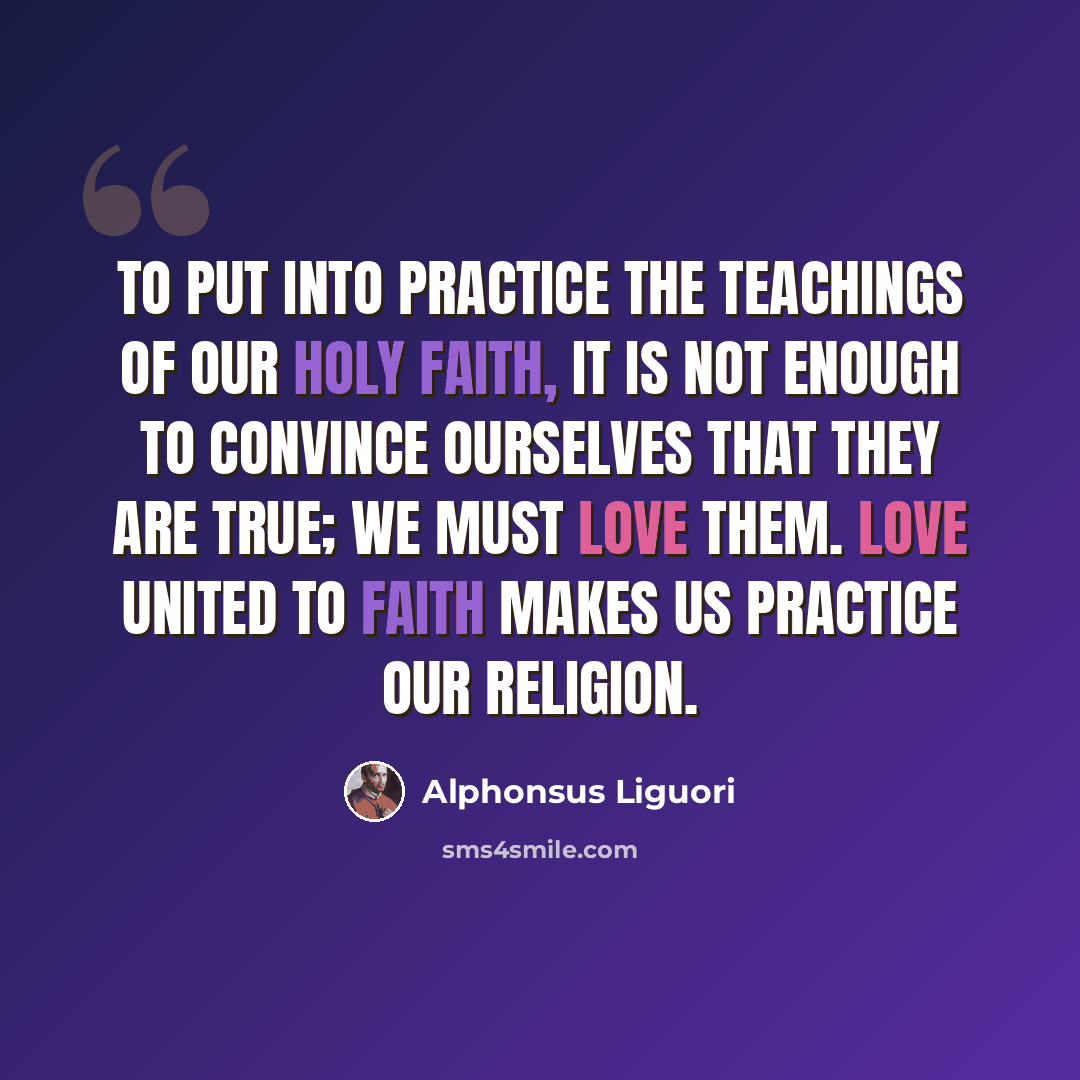 “To put into practice the teachings of our holy faith, it is not enough to convince ourselves that they are true; we must love them. Love united to faith makes us practice our religion.” quote by Alphonsus Liguori