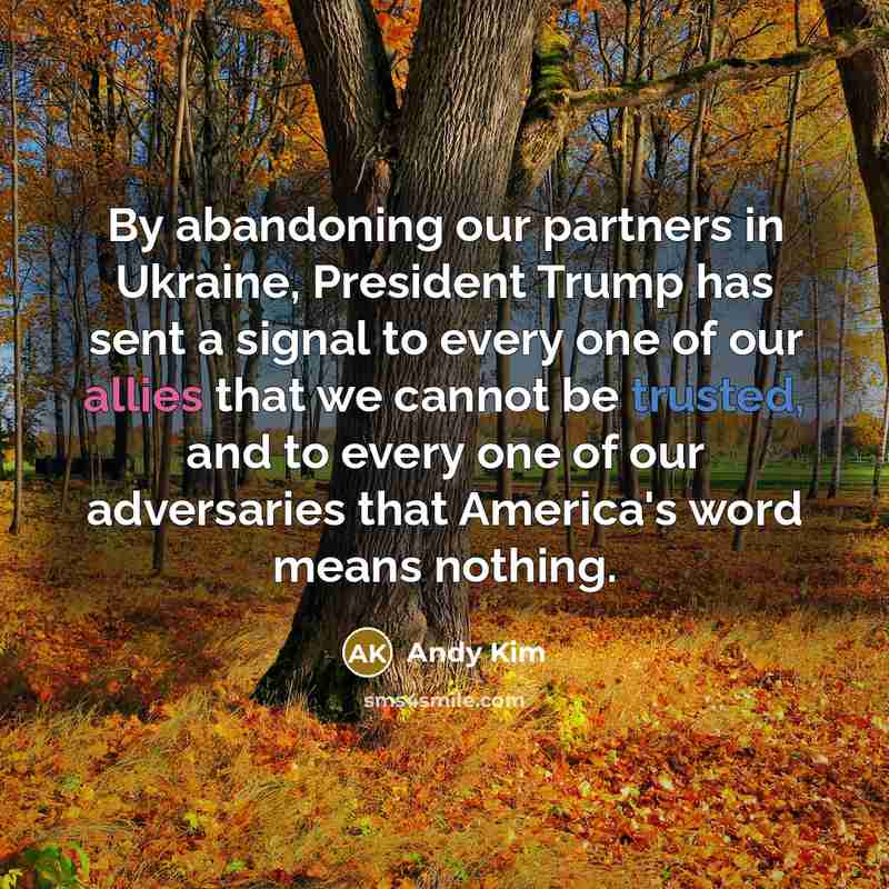 “By abandoning our partners in Ukraine, President Trump has sent a signal to every one of our allies that we cannot be trusted, and to every one of our adversaries that America's word means nothing.” quote by Andy Kim
