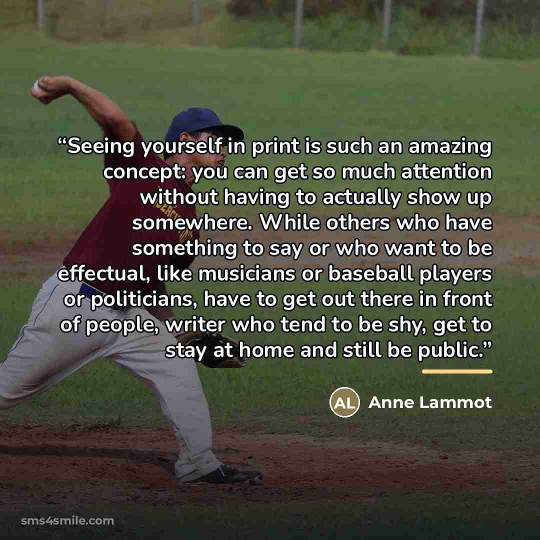 “Seeing yourself in print is such an amazing concept: you can get so much attention without having to actually show up somewhere. While others who have something to say or who want to be effectual, like musicians or baseball players or politicians, have to get out there in front of people, writer…” quote by Anonymous