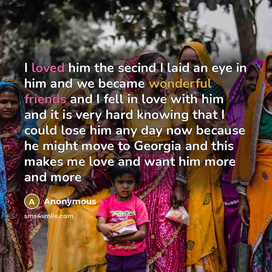 “I loved him the secind I laid an eye in him and we became wonderful friends and I fell in love with him and it is very hard knowing that I could lose him any day now because he might move to Georgia and this makes me love and want him more and more” quote by Anonymous