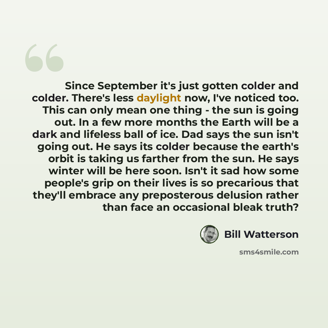 “Since September it's just gotten colder and colder. There's less daylight now, I've noticed too. This can only mean one thing - the sun is going out. In a few more months the Earth will be a dark and lifeless ball of ice. Dad says the sun isn't going out. He says its colder because the earth's…” quote by Bill Watterson