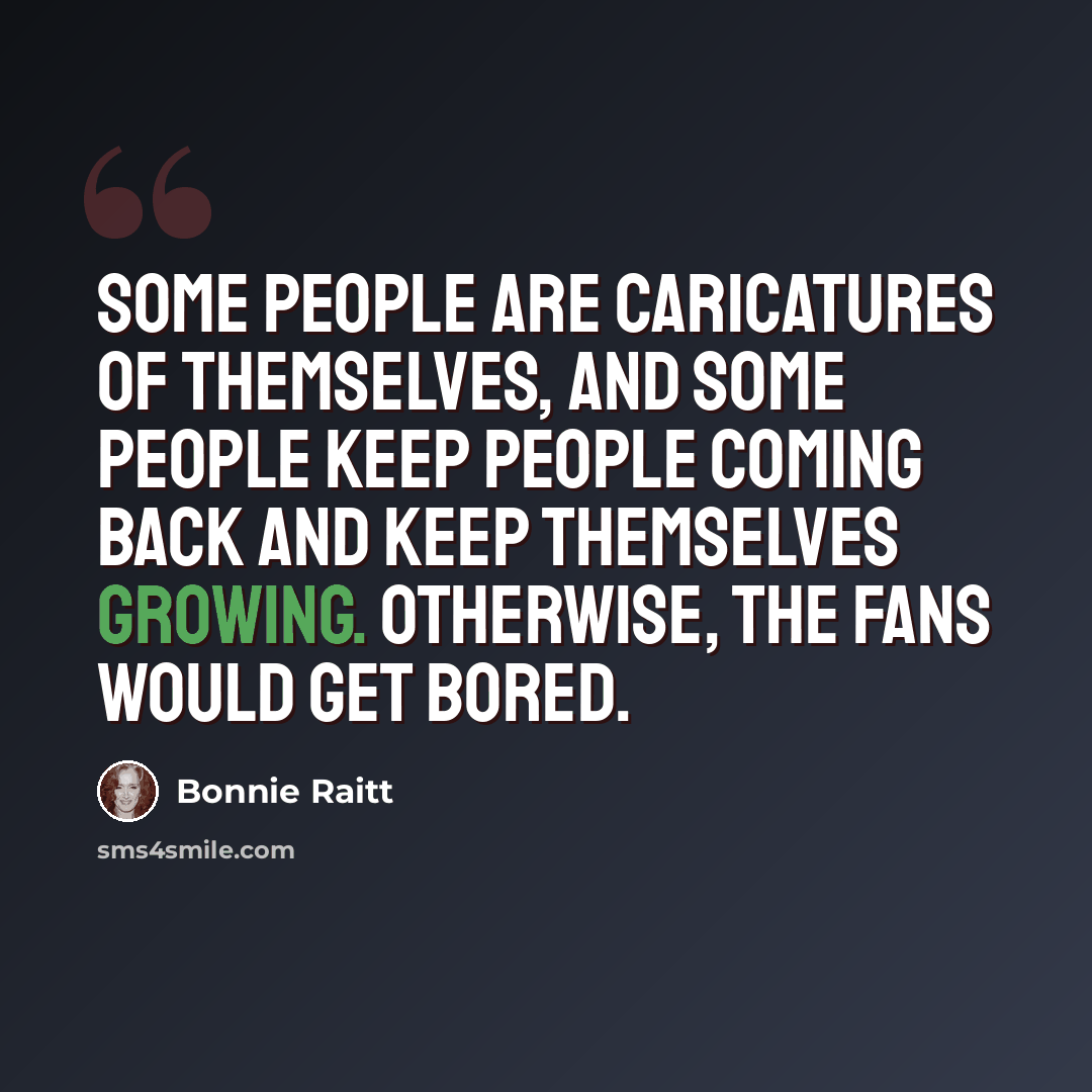 “Some people are caricatures of themselves, and some people keep people coming back and keep themselves growing. Otherwise, the fans would get bored.” quote by Bonnie Raitt