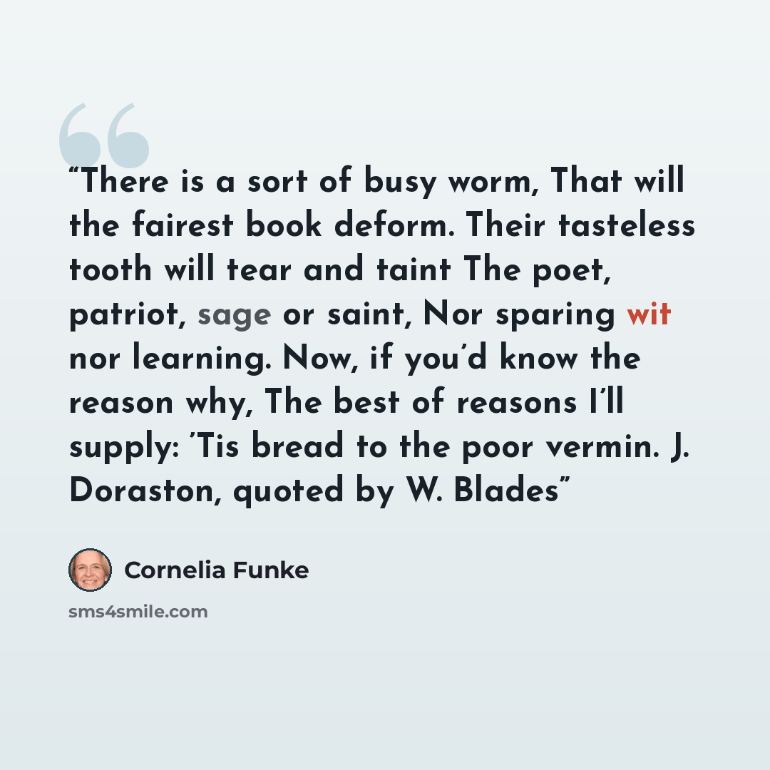 “There is a sort of busy worm, That will the fairest book deform. Their tasteless tooth will tear and taint The poet, patriot, sage or saint, Nor sparing wit nor learning. Now, if you’d know the reason why, The best of reasons I’ll supply: ’Tis bread to the poor vermin. J. Doraston, quoted by W…” quote by Cornelia Funke