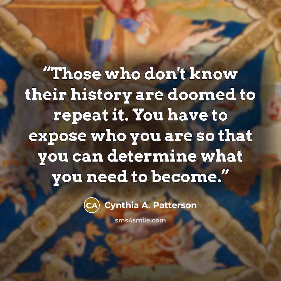 “Those who don't know their history are doomed to repeat it. You have to expose who you are so that you can determine what you need to become.” quote by Cynthia A. Patterson