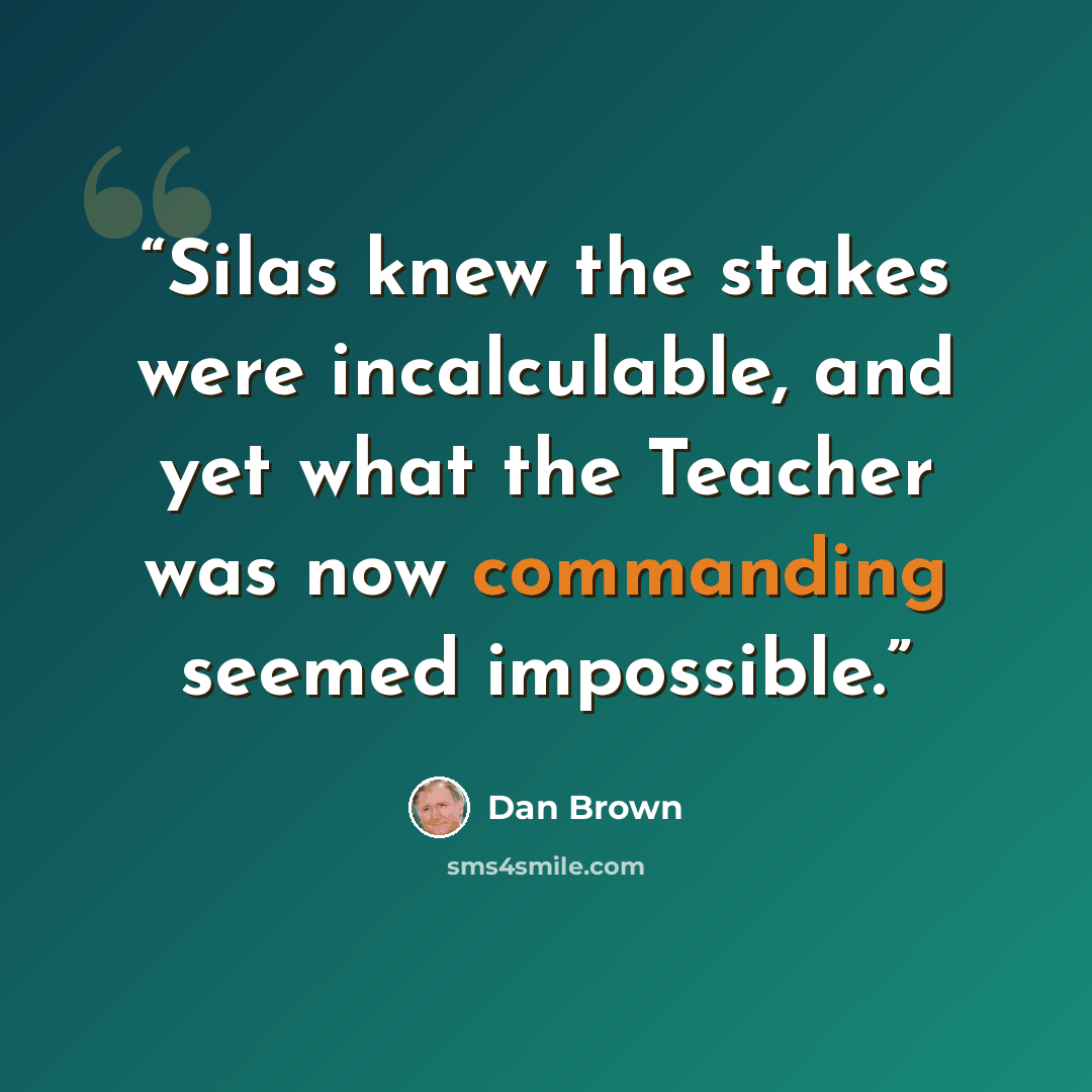 “Silas knew the stakes were incalculable, and yet what the Teacher was now commanding seemed impossible.” quote by Dan Brown