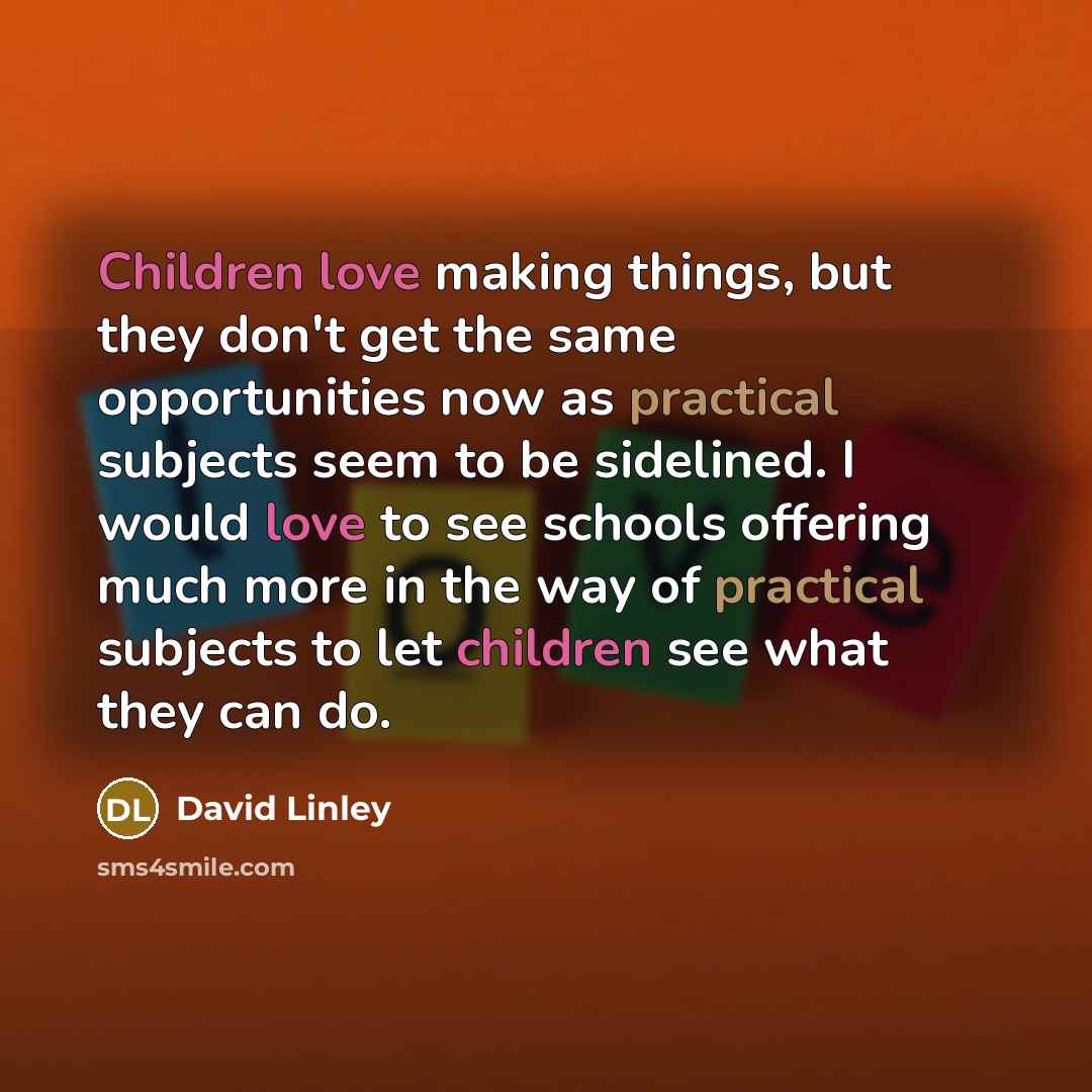 “Children love making things, but they don't get the same opportunities now as practical subjects seem to be sidelined. I would love to see schools offering much more in the way of practical subjects to let children see what they can do.” quote by David Linley