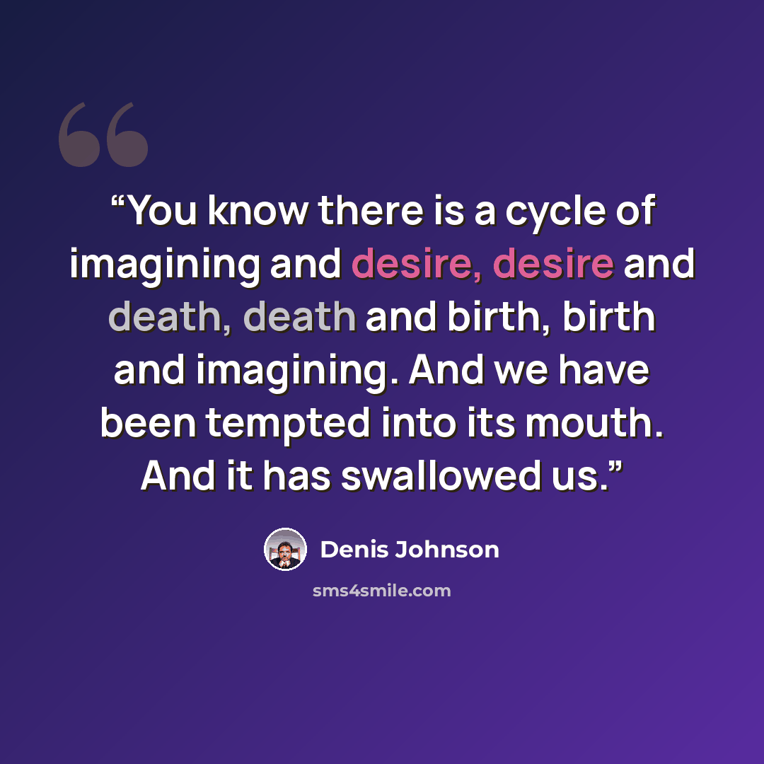 “You know there is a cycle of imagining and desire, desire and death, death and birth, birth and imagining. And we have been tempted into its mouth. And it has swallowed us.” quote by Denis Johnson
