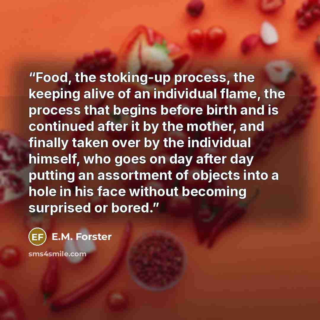 “Food, the stoking-up process, the keeping alive of an individual flame, the process that begins before birth and is continued after it by the mother, and finally taken over by the individual himself, who goes on day after day putting an assortment of objects into a hole in his face without…” quote by E.M. Forster