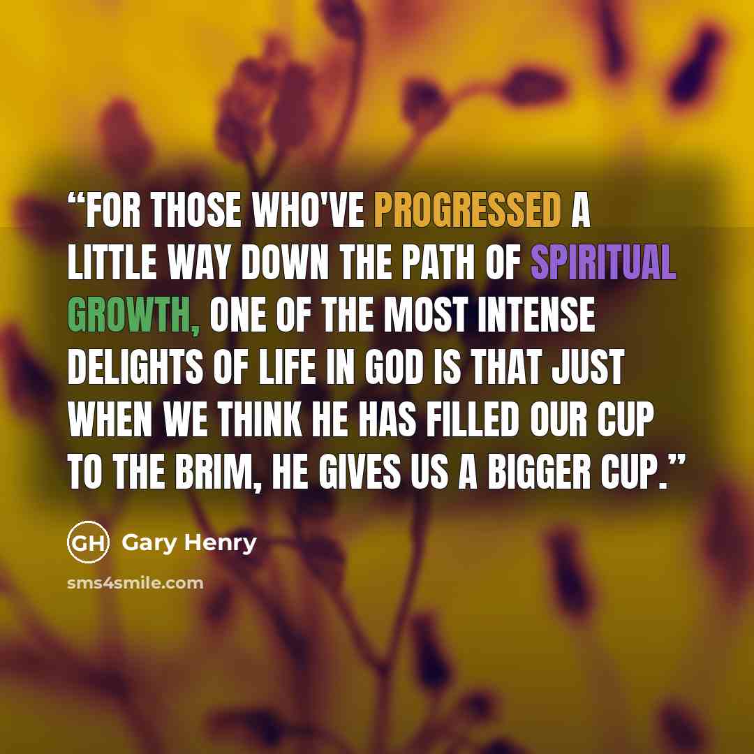 “For those who've progressed a little way down the path of spiritual growth, one of the most intense delights of life in God is that just when we think He has filled our cup to the brim, He gives us a bigger cup.” quote by Gary Henry