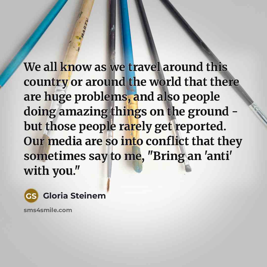 “We all know as we travel around this country or around the world that there are huge problems, and also people doing amazing things on the ground - but those people rarely get reported. Our media are so into conflict that they sometimes say to me, "Bring an 'anti' with you."” quote by Gloria Steinem