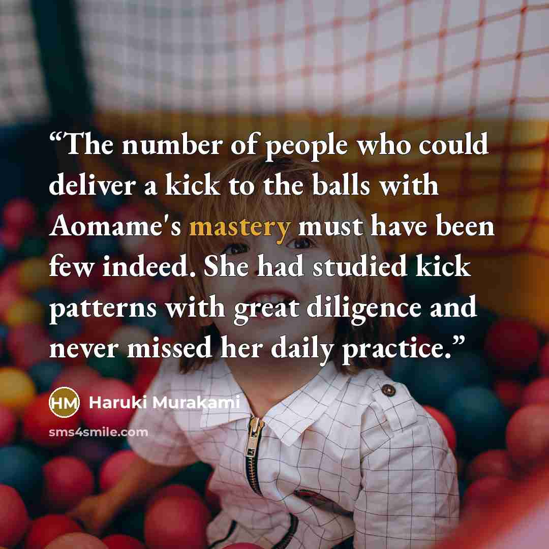 “The number of people who could deliver a kick to the balls with Aomame's mastery must have been few indeed. She had studied kick patterns with great diligence and never missed her daily practice.” quote by Haruki Murakami