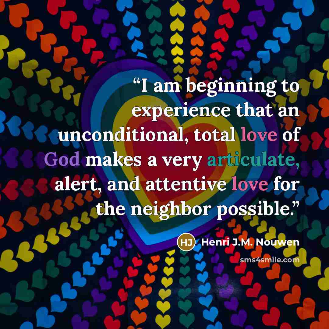 “I am beginning to experience that an unconditional, total love of God makes a very articulate, alert, and attentive love for the neighbor possible.” quote by Henri J.M. Nouwen