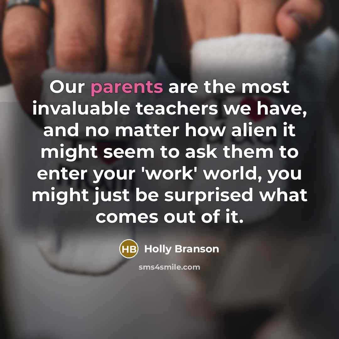 “Our parents are the most invaluable teachers we have, and no matter how alien it might seem to ask them to enter your 'work' world, you might just be surprised what comes out of it.” quote by Holly Branson