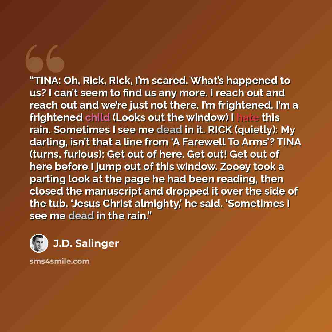 “TINA: Oh, Rick, Rick, I’m scared. What’s happened to us? I can’t seem to find us any more. I reach out and reach out and we’re just not there. I’m frightened. I’m a frightened child (Looks out the window) I hate this rain. Sometimes I see me dead in it. RICK (quietly): My darling, isn’t that a…” quote by J.D. Salinger