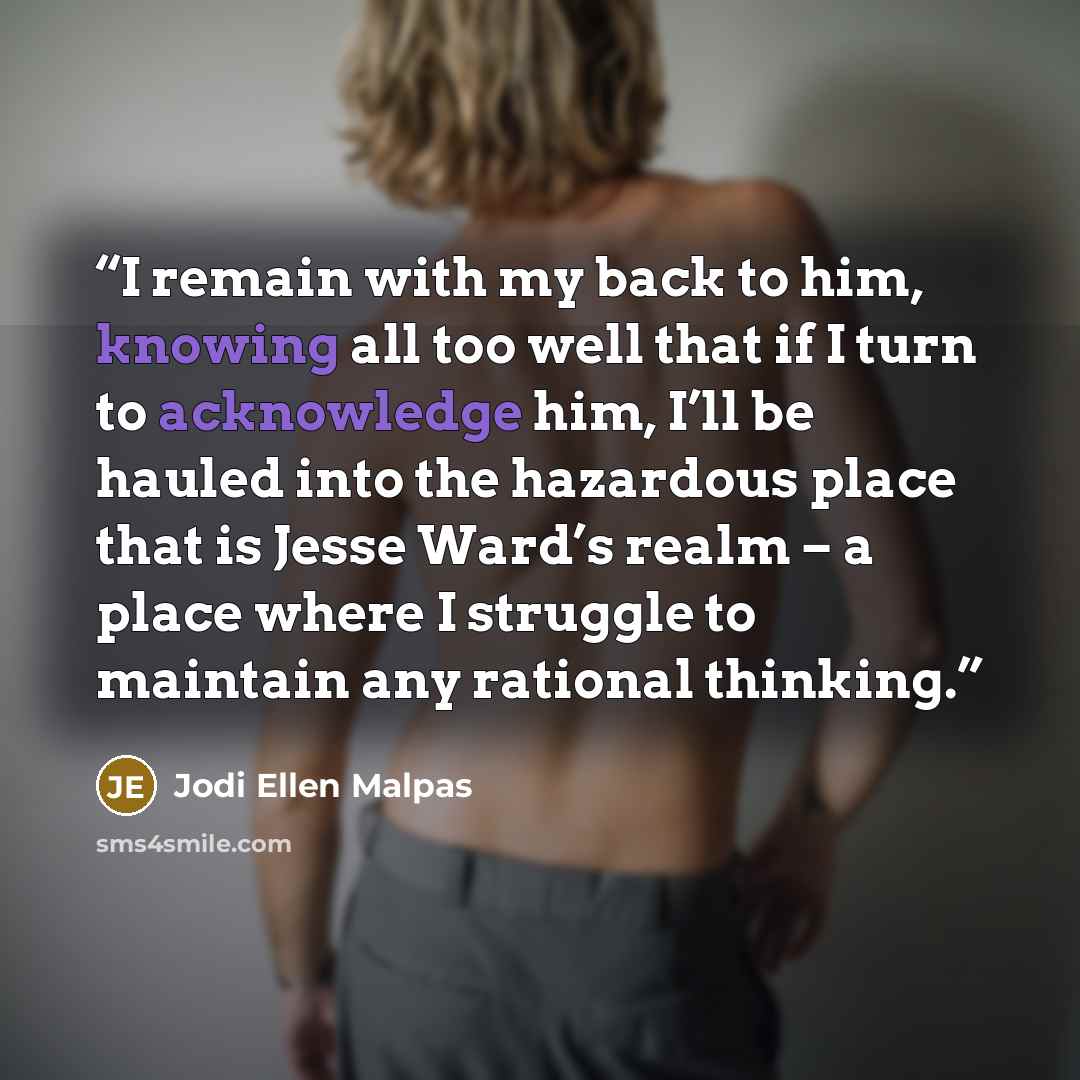 “I remain with my back to him, knowing all too well that if I turn to acknowledge him, I’ll be hauled into the hazardous place that is Jesse Ward’s realm – a place where I struggle to maintain any rational thinking.” quote by Jodi Ellen Malpas