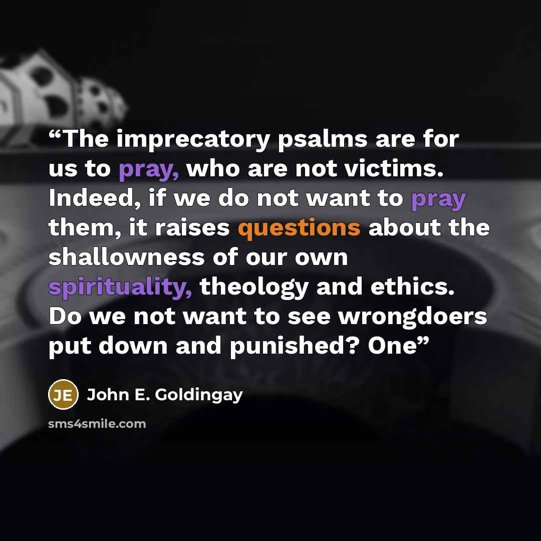 “The imprecatory psalms are for us to pray, who are not victims. Indeed, if we do not want to pray them, it raises questions about the shallowness of our own spirituality, theology and ethics. Do we not want to see wrongdoers put down and punished? One” quote by John E. Goldingay