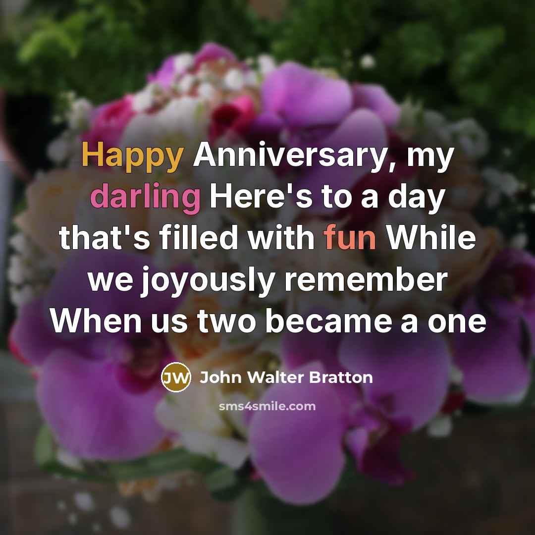 “Happy Anniversary, my darling Here's to a day that's filled with fun While we joyously remember When us two became a one” quote by John Walter Bratton
