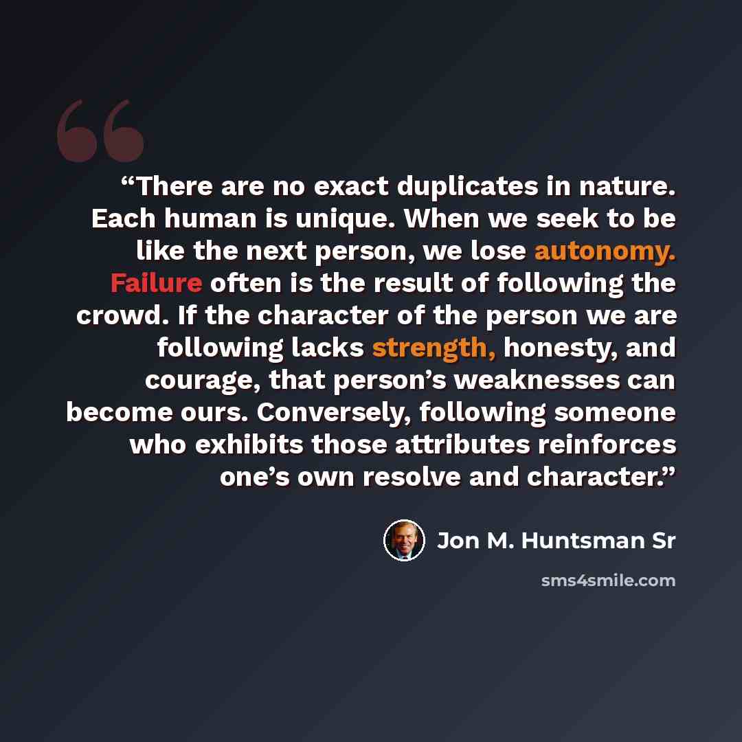 “There are no exact duplicates in nature. Each human is unique. When we seek to be like the next person, we lose autonomy. Failure often is the result of following the crowd. If the character of the person we are following lacks strength, honesty, and courage, that person’s weaknesses can become…” quote by Jon M. Huntsman Sr