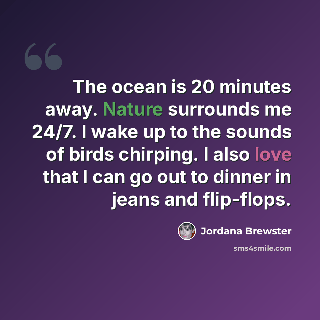 “The ocean is 20 minutes away. Nature surrounds me 24/7. I wake up to the sounds of birds chirping. I also love that I can go out to dinner in jeans and flip-flops.” quote by Jordana Brewster