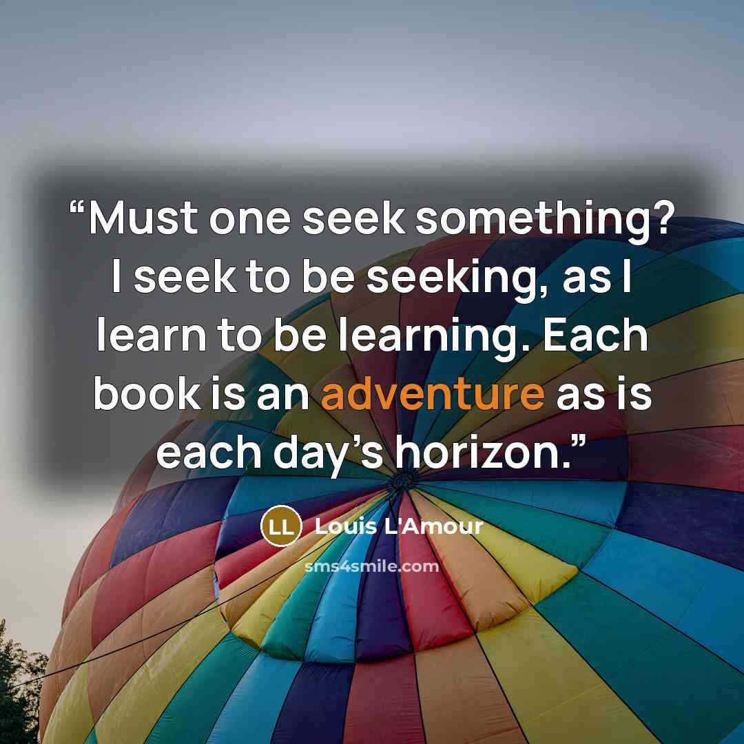 “Must one seek something? I seek to be seeking, as I learn to be learning. Each book is an adventure as is each day’s horizon.” quote by Louis L'Amour