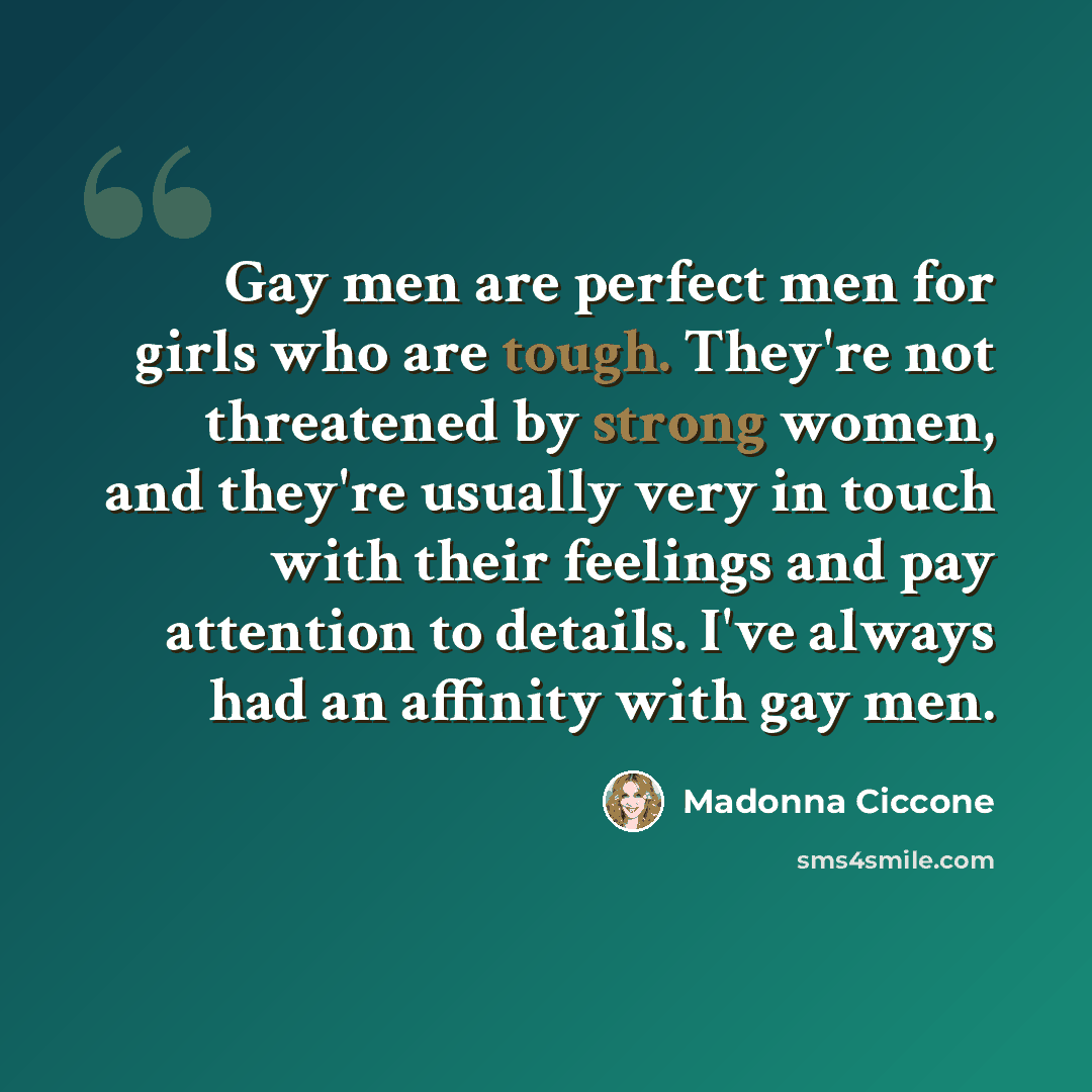 “Gay men are perfect men for girls who are tough. They're not threatened by strong women, and they're usually very in touch with their feelings and pay attention to details. I've always had an affinity with gay men.” quote by Madonna Ciccone