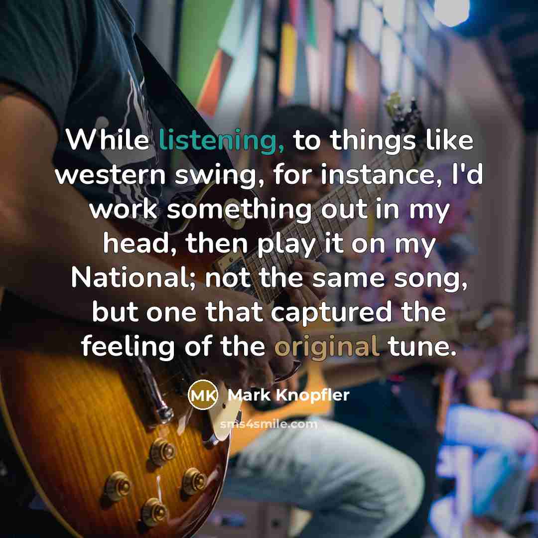 “While listening, to things like western swing, for instance, I'd work something out in my head, then play it on my National; not the same song, but one that captured the feeling of the original tune.” quote by Mark Knopfler