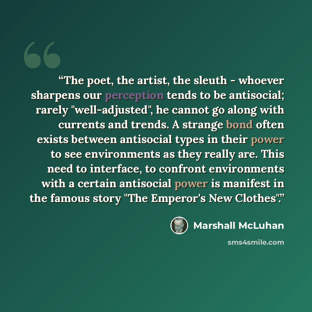 “The poet, the artist, the sleuth - whoever sharpens our perception tends to be antisocial; rarely "well-adjusted", he cannot go along with currents and trends. A strange bond often exists between antisocial types in their power to see environments as they really are. This need to interface, to…” quote by Marshall McLuhan