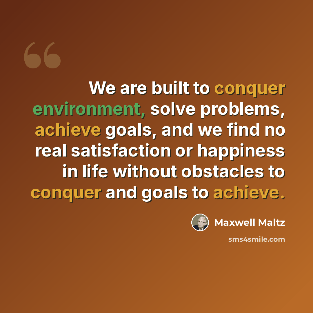 “We are built to conquer environment, solve problems, achieve goals, and we find no real satisfaction or happiness in life without obstacles to conquer and goals to achieve.” quote by Maxwell Maltz
