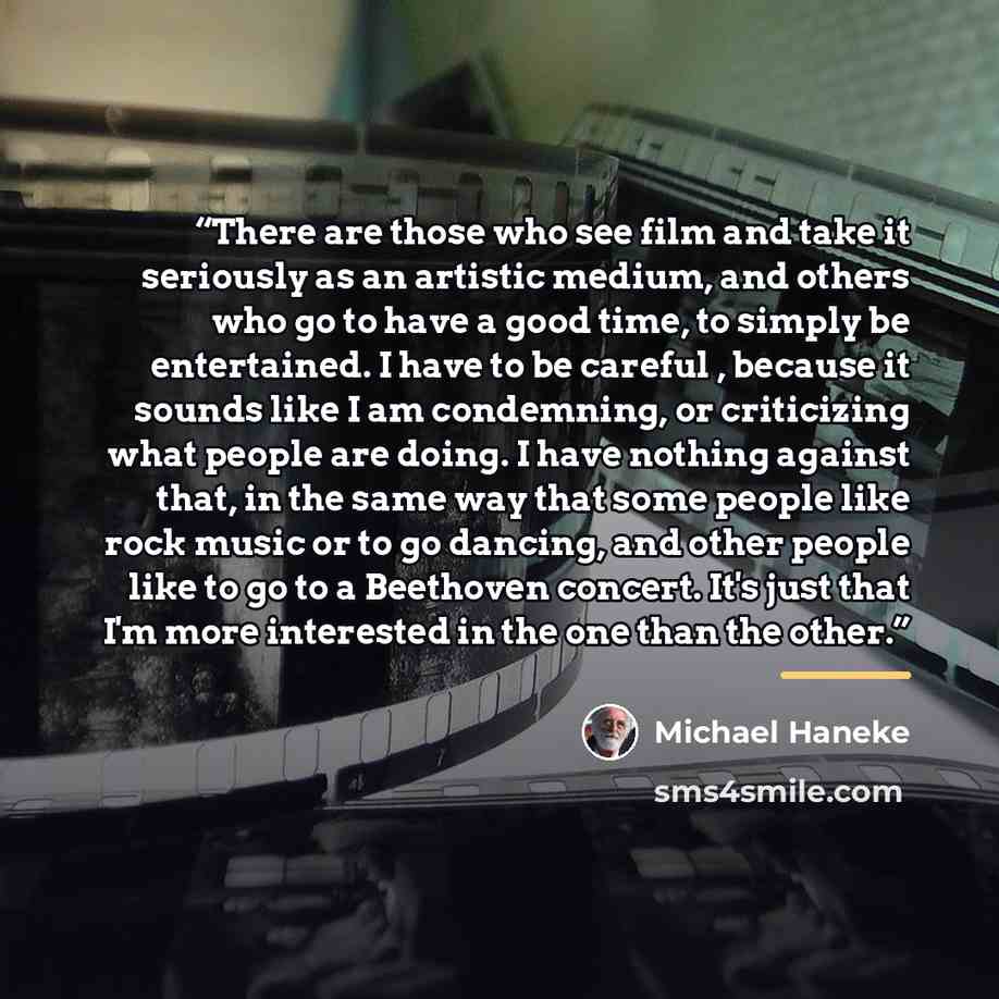 “There are those who see film and take it seriously as an artistic medium, and others who go to have a good time, to simply be entertained. I have to be careful , because it sounds like I am condemning, or criticizing what people are doing. I have nothing against that, in the same way that some…” quote by Michael Haneke
