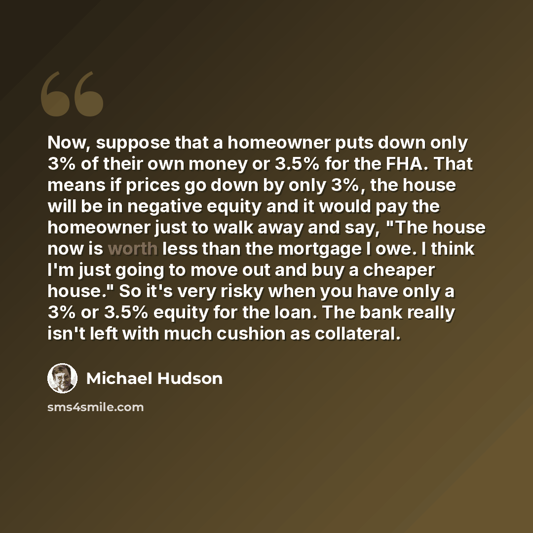 “Now, suppose that a homeowner puts down only 3% of their own money or 3.5% for the FHA. That means if prices go down by only 3%, the house will be in negative equity and it would pay the homeowner just to walk away and say, "The house now is worth less than the mortgage I owe. I think I'm just…” quote by Michael Hudson