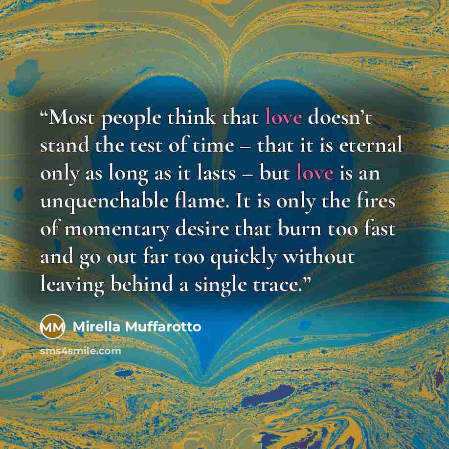 “Most people think that love doesn’t stand the test of time – that it is eternal only as long as it lasts – but love is an unquenchable flame. It is only the fires of momentary desire that burn too fast and go out far too quickly without leaving behind a single trace.” quote by Mirella Muffarotto