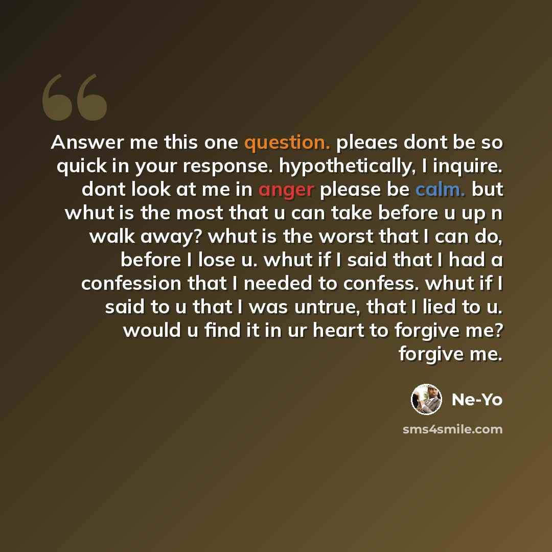 “Answer me this one question. pleaes dont be so quick in your response. hypothetically, I inquire. dont look at me in anger please be calm. but whut is the most that u can take before u up n walk away? whut is the worst that I can do, before I lose u. whut if I said that I had a confession that I…” quote by Ne-yo