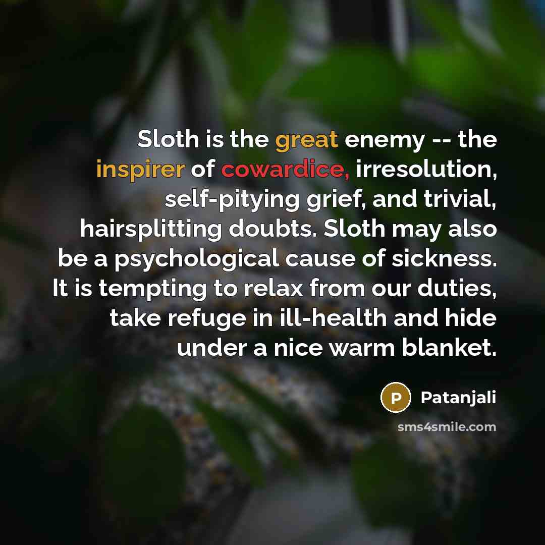 “Sloth is the great enemy -- the inspirer of cowardice, irresolution, self-pitying grief, and trivial, hairsplitting doubts. Sloth may also be a psychological cause of sickness. It is tempting to relax from our duties, take refuge in ill-health and hide under a nice warm blanket.” quote by Patanjali