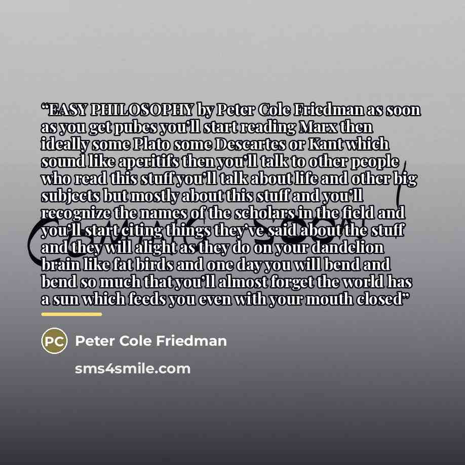 “EASY PHILOSOPHY by Peter Cole Friedman as soon as you get pubes you’ll start reading Marx then ideally some Plato some Descartes or Kant which sound like aperitifs then you’ll talk to other people who read this stuff you’ll talk about life and other big subjects but mostly about this stuff and…” quote by Peter Cole Friedman