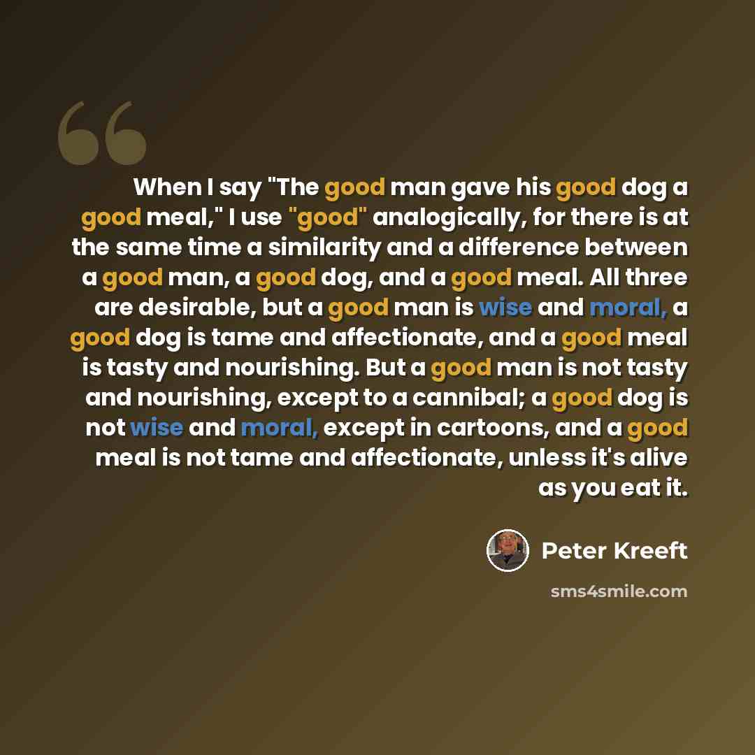 “When I say "The good man gave his good dog a good meal," I use "good" analogically, for there is at the same time a similarity and a difference between a good man, a good dog, and a good meal. All three are desirable, but a good man is wise and moral, a good dog is tame and affectionate, and a…” quote by Peter Kreeft