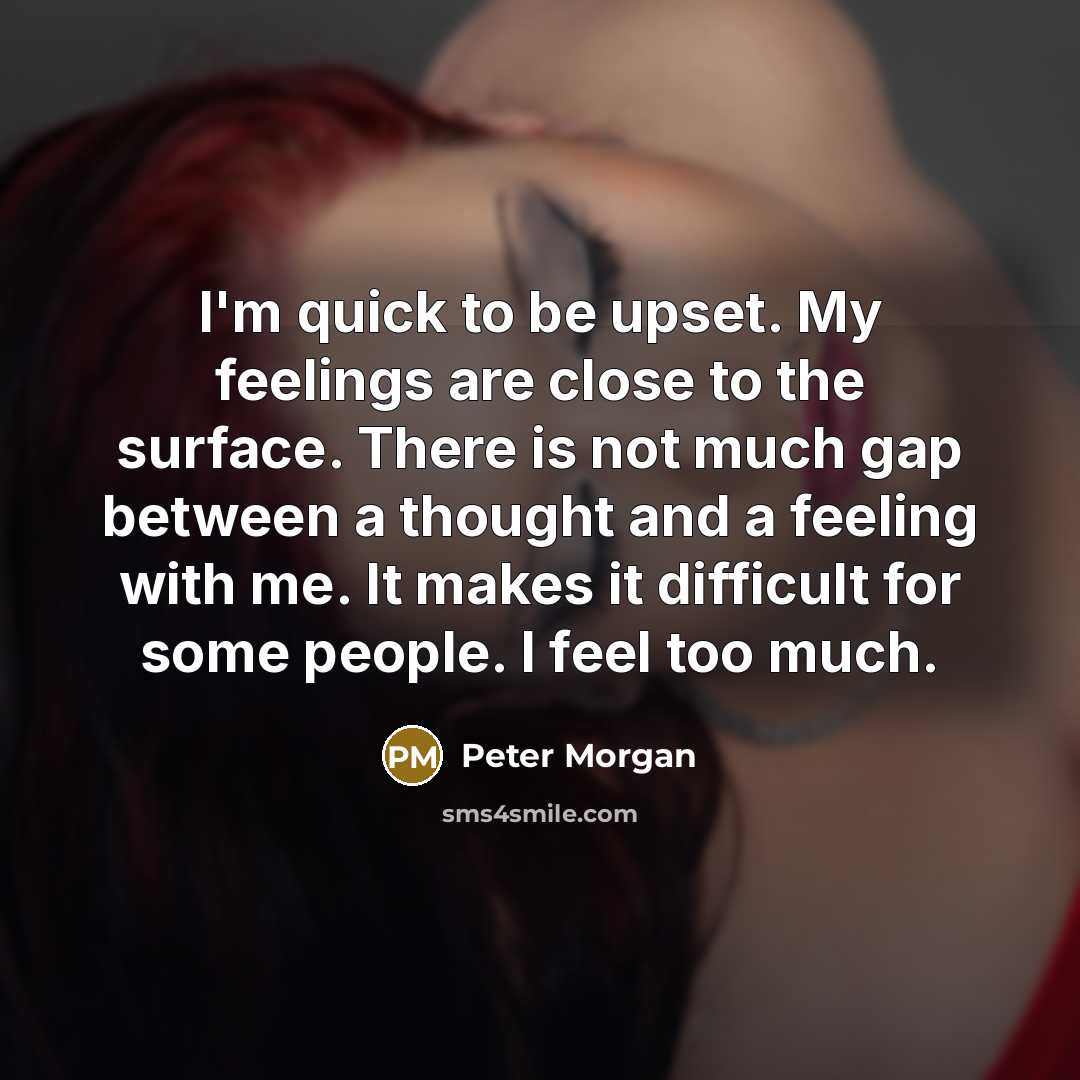 “I'm quick to be upset. My feelings are close to the surface. There is not much gap between a thought and a feeling with me. It makes it difficult for some people. I feel too much.” quote by Peter Morgan